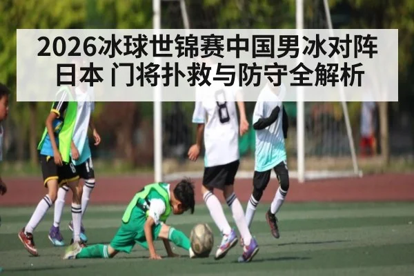 2026冰球世锦赛中国男冰对阵日本 门将扑救与防守全解析